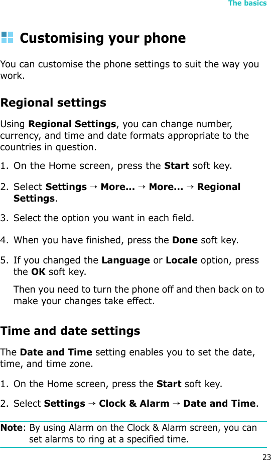 The basics23Customising your phoneYou can customise the phone settings to suit the way you work. Regional settingsUsing Regional Settings, you can change number, currency, and time and date formats appropriate to the countries in question.1.On the Home screen, press the Start soft key.2.Select Settings → More... → More... → Regional Settings.3. Select the option you want in each field.4. When you have finished, press the Done soft key.5. If you changed the Language or Locale option, press the OK soft key. Then you need to turn the phone off and then back on to make your changes take effect.Time and date settingsThe Date and Time setting enables you to set the date, time, and time zone.1. On the Home screen, press the Start soft key.2. Select Settings → Clock &amp; Alarm → Date and Time.Note: By using Alarm on the Clock &amp; Alarm screen, you can set alarms to ring at a specified time. 