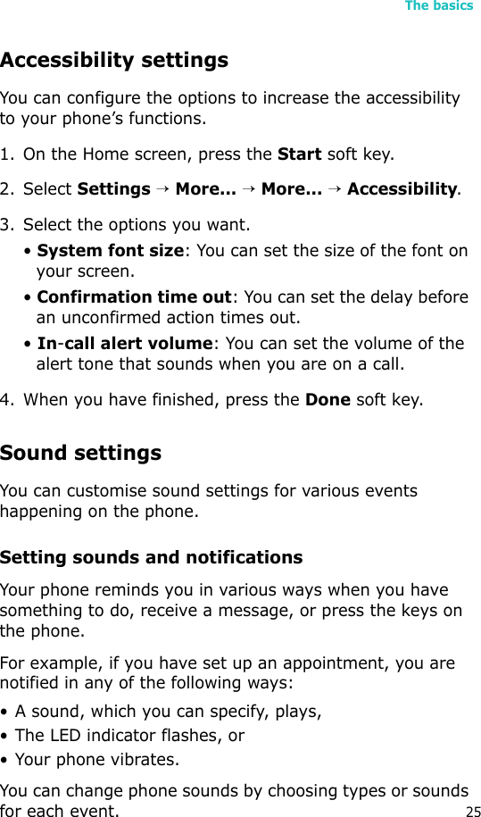 The basics25Accessibility settingsYou can configure the options to increase the accessibility to your phone’s functions.1. On the Home screen, press the Start soft key.2. Select Settings → More... → More... → Accessibility.3. Select the options you want.• System font size: You can set the size of the font on your screen.• Confirmation time out: You can set the delay before an unconfirmed action times out.• In-call alert volume: You can set the volume of the alert tone that sounds when you are on a call.4. When you have finished, press the Done soft key.Sound settingsYou can customise sound settings for various events happening on the phone.Setting sounds and notificationsYour phone reminds you in various ways when you have something to do, receive a message, or press the keys on the phone. For example, if you have set up an appointment, you are notified in any of the following ways:• A sound, which you can specify, plays,•The LED indicator flashes, or• Your phone vibrates.You can change phone sounds by choosing types or sounds for each event.