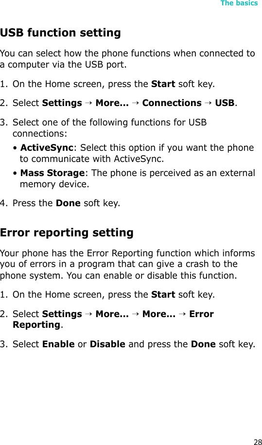 The basics28USB function settingYou can select how the phone functions when connected to a computer via the USB port.1. On the Home screen, press the Start soft key.2. Select Settings → More... → Connections → USB.3. Select one of the following functions for USB connections:• ActiveSync: Select this option if you want the phone to communicate with ActiveSync.• Mass Storage: The phone is perceived as an external memory device.4. Press the Done soft key.Error reporting settingYour phone has the Error Reporting function which informs you of errors in a program that can give a crash to the phone system. You can enable or disable this function.1. On the Home screen, press the Start soft key.2. Select Settings → More... → More... → Error Reporting.3. Select Enable or Disable and press the Done soft key.
