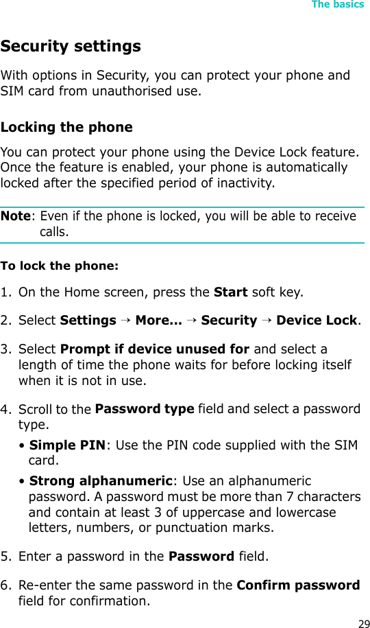 The basics29Security settingsWith options in Security, you can protect your phone and SIM card from unauthorised use.Locking the phoneYou can protect your phone using the Device Lock feature. Once the feature is enabled, your phone is automatically locked after the specified period of inactivity.Note: Even if the phone is locked, you will be able to receive calls. To lock the phone:1. On the Home screen, press the Start soft key.2. Select Settings → More... → Security → Device Lock.3. Select Prompt if device unused for and select a length of time the phone waits for before locking itself when it is not in use.4. Scroll to the Password type field and select a password type.• Simple PIN: Use the PIN code supplied with the SIM card.• Strong alphanumeric: Use an alphanumeric password. A password must be more than 7 characters and contain at least 3 of uppercase and lowercase letters, numbers, or punctuation marks.5. Enter a password in the Password field.6. Re-enter the same password in the Confirm password field for confirmation. 