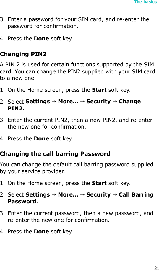 The basics313. Enter a password for your SIM card, and re-enter the password for confirmation.4. Press the Done soft key. Changing PIN2A PIN 2 is used for certain functions supported by the SIM card. You can change the PIN2 supplied with your SIM card to a new one. 1. On the Home screen, press the Start soft key.2. Select Settings → More... → Security → Change PIN2.3. Enter the current PIN2, then a new PIN2, and re-enter the new one for confirmation.4. Press the Done soft key.Changing the call barring PasswordYou can change the default call barring password supplied by your service provider.1. On the Home screen, press the Start soft key.2. Select Settings → More... → Security → Call Barring Password.3. Enter the current password, then a new password, and re-enter the new one for confirmation.4. Press the Done soft key.