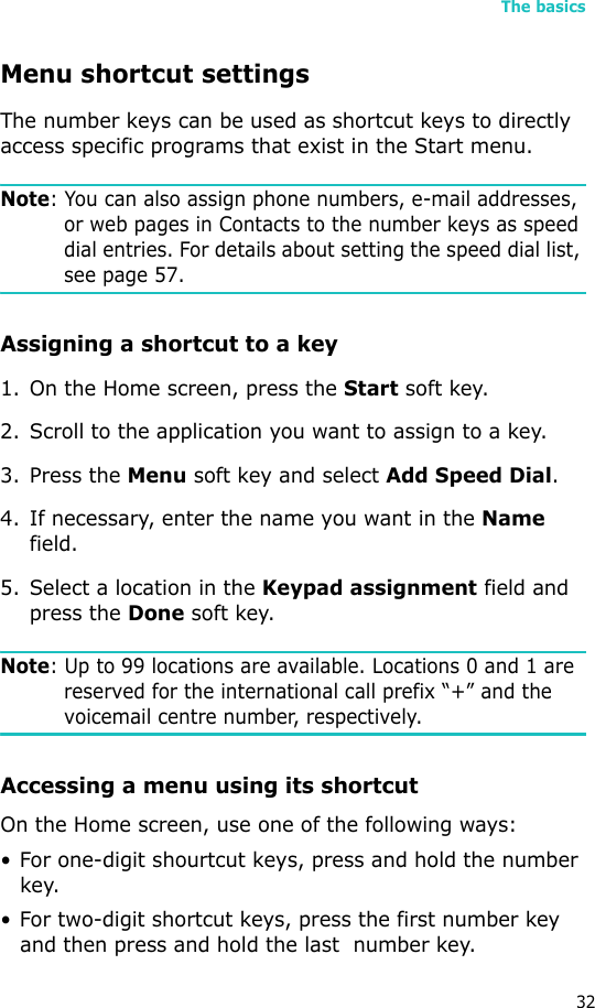 The basics32Menu shortcut settingsThe number keys can be used as shortcut keys to directly access specific programs that exist in the Start menu. Note: You can also assign phone numbers, e-mail addresses, or web pages in Contacts to the number keys as speed dial entries. For details about setting the speed dial list, see page 57.Assigning a shortcut to a key1. On the Home screen, press the Start soft key.2. Scroll to the application you want to assign to a key.3. Press the Menu soft key and select Add Speed Dial.4. If necessary, enter the name you want in the Name field.5. Select a location in the Keypad assignment field and press the Done soft key.Note: Up to 99 locations are available. Locations 0 and 1 are reserved for the international call prefix “+” and the voicemail centre number, respectively.Accessing a menu using its shortcutOn the Home screen, use one of the following ways:• For one-digit shourtcut keys, press and hold the number key.• For two-digit shortcut keys, press the first number key and then press and hold the last  number key.