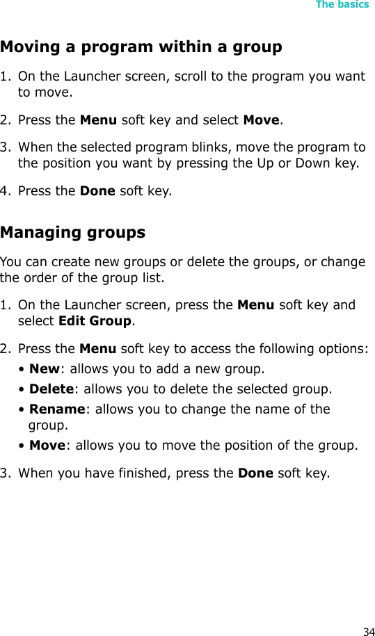 The basics34Moving a program within a group1. On the Launcher screen, scroll to the program you want to move.2. Press the Menu soft key and select Move.3. When the selected program blinks, move the program to the position you want by pressing the Up or Down key.4. Press the Done soft key.Managing groupsYou can create new groups or delete the groups, or change the order of the group list.1. On the Launcher screen, press the Menu soft key and select Edit Group.2. Press the Menu soft key to access the following options:• New: allows you to add a new group.• Delete: allows you to delete the selected group.• Rename: allows you to change the name of the group.• Move: allows you to move the position of the group.3. When you have finished, press the Done soft key.