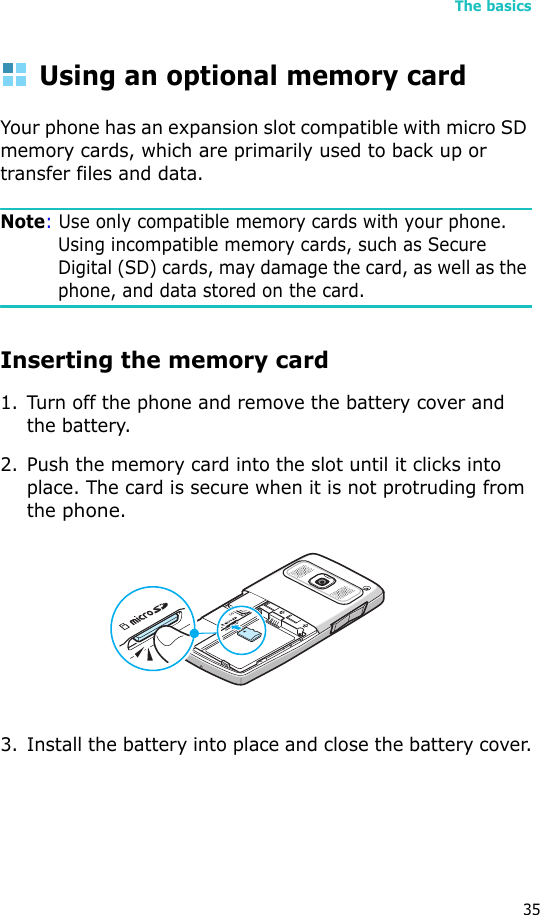 The basics35Using an optional memory cardYour phone has an expansion slot compatible with micro SD memory cards, which are primarily used to back up or transfer files and data.Note: Use only compatible memory cards with your phone. Using incompatible memory cards, such as Secure Digital (SD) cards, may damage the card, as well as the phone, and data stored on the card.Inserting the memory card1. Turn off the phone and remove the battery cover and the battery.2. Push the memory card into the slot until it clicks into place. The card is secure when it is not protruding from the phone.3. Install the battery into place and close the battery cover.