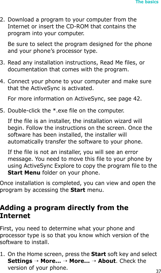 The basics372. Download a program to your computer from the Internet or insert the CD-ROM that contains the program into your computer. Be sure to select the program designed for the phone and your phone’s processor type.3. Read any installation instructions, Read Me files, or documentation that comes with the program. 4. Connect your phone to your computer and make sure that the ActiveSync is activated.For more information on ActiveSync, see page 42.5. Double-click the *.exe file on the computer.If the file is an installer, the installation wizard will begin. Follow the instructions on the screen. Once the software has been installed, the installer will automatically transfer the software to your phone.If the file is not an installer, you will see an error message. You need to move this file to your phone by using ActiveSync Explore to copy the program file to the Start Menu folder on your phone. Once installation is completed, you can view and open the program by accessing the Start menu.Adding a program directly from the InternetFirst, you need to determine what your phone and processor type is so that you know which version of the software to install.1. On the Home screen, press the Start soft key and select Settings → More... → More... → About. Check the version of your phone.