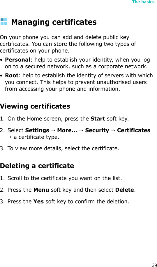 The basics39Managing certificatesOn your phone you can add and delete public key certificates. You can store the following two types of certificates on your phone.•Personal: help to establish your identity, when you log on to a secured network, such as a corporate network.•Root: help to establish the identity of servers with which you connect. This helps to prevent unauthorised users from accessing your phone and information.Viewing certificates1. On the Home screen, press the Start soft key.2. Select Settings → More... → Security → Certificates → a certificate type.3. To view more details, select the certificate.Deleting a certificate 1. Scroll to the certificate you want on the list.2. Press the Menu soft key and then select Delete.3. Press the Yes soft key to confirm the deletion.