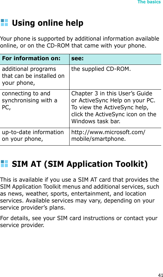 The basics41Using online helpYour phone is supported by additional information available online, or on the CD-ROM that came with your phone.SIM AT (SIM Application Toolkit)This is available if you use a SIM AT card that provides the SIM Application Toolkit menus and additional services, such as news, weather, sports, entertainment, and location services. Available services may vary, depending on your service provider’s plans.For details, see your SIM card instructions or contact your service provider.For information on: see:additional programs that can be installed on your phone,the supplied CD-ROM.connecting to and synchronising with a PC,Chapter 3 in this User’s Guide or ActiveSync Help on your PC. To view the ActiveSync help, click the ActiveSync icon on the Windows task bar.up-to-date information on your phone,http://www.microsoft.com/mobile/smartphone.