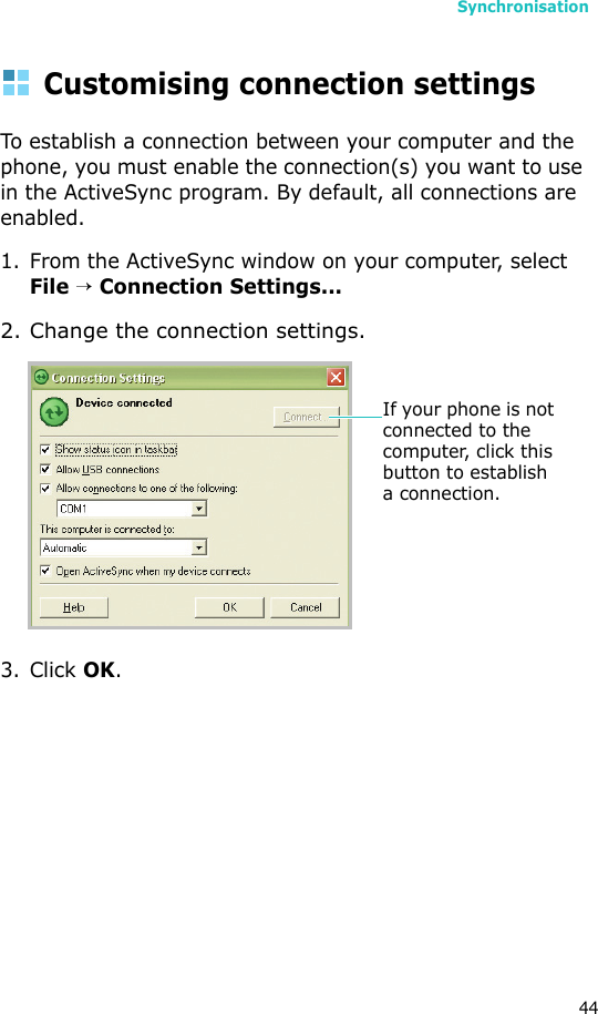 Synchronisation44Customising connection settingsTo establish a connection between your computer and the phone, you must enable the connection(s) you want to use in the ActiveSync program. By default, all connections are enabled.1. From the ActiveSync window on your computer, select File → Connection Settings...2. Change the connection settings.3. Click OK.If your phone is not connected to the computer, click this button to establish a connection.