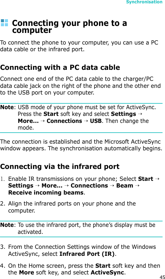 Synchronisation45Connecting your phone to a computerTo connect the phone to your computer, you can use a PC data cable or the infrared port.Connecting with a PC data cable Connect one end of the PC data cable to the charger/PC data cable jack on the right of the phone and the other end to the USB port on your computer.Note: USB mode of your phone must be set for ActiveSync. Press the Start soft key and select Settings → More... → Connections → USB. Then change the mode.The connection is established and the Microsoft ActiveSync window appears. The synchronisation automatically begins.Connecting via the infrared port1.Enable IR transmissions on your phone; Select Start → Settings → More... → Connections → Beam → Receive incoming beams.2. Align the infrared ports on your phone and the computer. Note: To use the infrared port, the phone’s display must be activated.3. From the Connection Settings window of the Windows ActiveSync, select Infrared Port (IR).4. On the Home screen, press the Start soft key and then the More soft key, and select ActiveSync. 