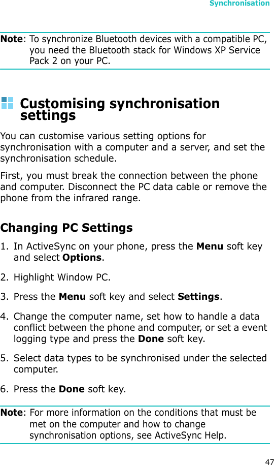 Synchronisation47Note: To synchronize Bluetooth devices with a compatible PC, you need the Bluetooth stack for Windows XP Service Pack 2 on your PC.Customising synchronisation settingsYou can customise various setting options for synchronisation with a computer and a server, and set the synchronisation schedule. First, you must break the connection between the phone and computer. Disconnect the PC data cable or remove the phone from the infrared range.Changing PC Settings1. In ActiveSync on your phone, press the Menu soft key and select Options.2. Highlight Window PC.3. Press the Menu soft key and select Settings.4. Change the computer name, set how to handle a data conflict between the phone and computer, or set a event logging type and press the Done soft key.5. Select data types to be synchronised under the selected computer.6. Press the Done soft key.Note: For more information on the conditions that must be met on the computer and how to change synchronisation options, see ActiveSync Help.