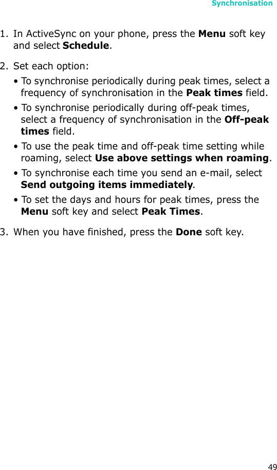 Synchronisation491. In ActiveSync on your phone, press the Menu soft key and select Schedule.2. Set each option:• To synchronise periodically during peak times, select a frequency of synchronisation in the Peak times field. • To synchronise periodically during off-peak times, select a frequency of synchronisation in the Off-peak times field.• To use the peak time and off-peak time setting while roaming, select Use above settings when roaming.• To synchronise each time you send an e-mail, select Send outgoing items immediately.• To set the days and hours for peak times, press the Menu soft key and select Peak Times.3. When you have finished, press the Done soft key.