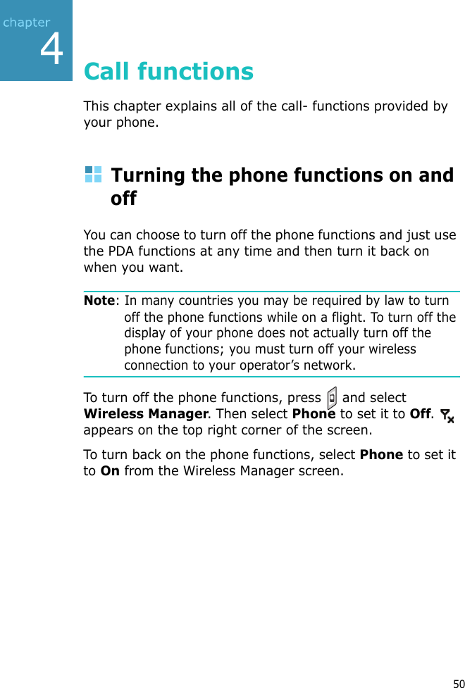 450Call functionsThis chapter explains all of the call- functions provided by your phone.Turning the phone functions on and offYou can choose to turn off the phone functions and just use the PDA functions at any time and then turn it back on when you want.Note: In many countries you may be required by law to turn off the phone functions while on a flight. To turn off the display of your phone does not actually turn off the phone functions; you must turn off your wireless connection to your operator’s network.To turn off the phone functions, press   and select Wireless Manager. Then select Phone to set it to Off.  appears on the top right corner of the screen.To turn back on the phone functions, select Phone to set it to On from the Wireless Manager screen.