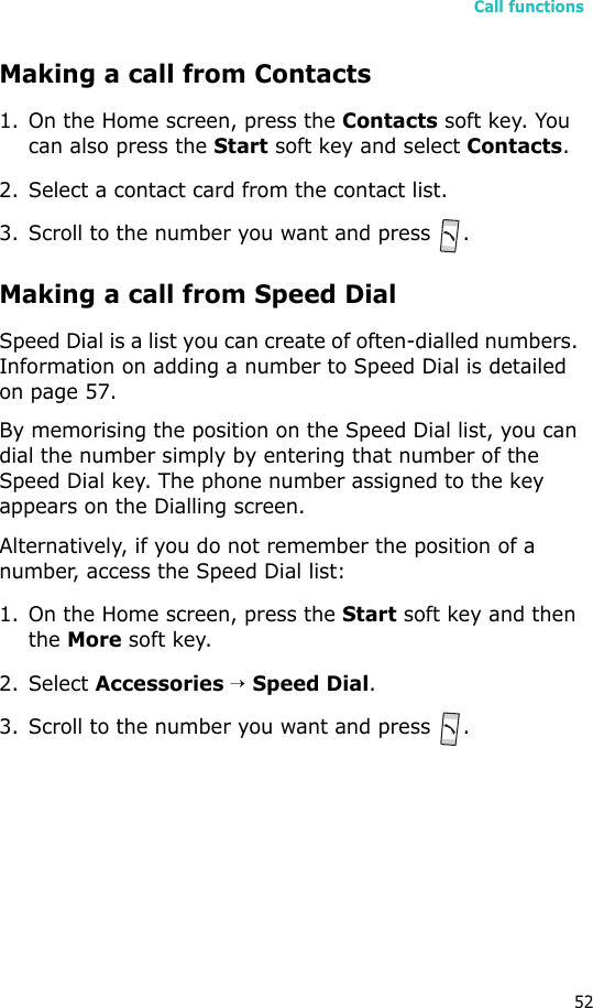 Call functions52Making a call from Contacts1. On the Home screen, press the Contacts soft key. You can also press the Start soft key and select Contacts.2. Select a contact card from the contact list.3. Scroll to the number you want and press  .Making a call from Speed DialSpeed Dial is a list you can create of often-dialled numbers. Information on adding a number to Speed Dial is detailed on page 57.By memorising the position on the Speed Dial list, you can dial the number simply by entering that number of the Speed Dial key. The phone number assigned to the key appears on the Dialling screen. Alternatively, if you do not remember the position of a number, access the Speed Dial list:1. On the Home screen, press the Start soft key and then the More soft key.2. Select Accessories → Speed Dial.3. Scroll to the number you want and press .