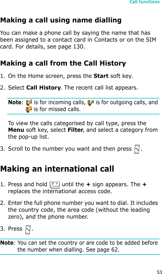 Call functions53Making a call using name diallingYou can make a phone call by saying the name that has been assigned to a contact card in Contacts or on the SIM card. For details, see page 130.Making a call from the Call History1. On the Home screen, press the Start soft key. 2. Select Call History. The recent call list appears.Note:   is for incoming calls,   is for outgoing calls, and  is for missed calls.To view the calls categorised by call type, press the Menu soft key, select Filter, and select a category from the pop-up list.3. Scroll to the number you want and then press .Making an international call1. Press and hold   until the + sign appears. The + replaces the international access code.2. Enter the full phone number you want to dial. It includes the country code, the area code (without the leading zero), and the phone number.3. Press .Note: You can set the country or are code to be added before the number when dialling. See page 62.