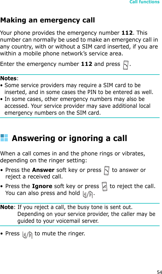 Call functions54Making an emergency callYour phone provides the emergency number 112. This number can normally be used to make an emergency call in any country, with or without a SIM card inserted, if you are within a mobile phone network’s service area.Enter the emergency number 112 and press  .Notes: • Some service providers may require a SIM card to be inserted, and in some cases the PIN to be entered as well.• In some cases, other emergency numbers may also be accessed. Your service provider may save additional local emergency numbers on the SIM card.Answering or ignoring a callWhen a call comes in and the phone rings or vibrates, depending on the ringer setting:• Press the Answer soft key or press   to answer or reject a received call.• Press the Ignore soft key or press   to reject the call. You can also press and hold  .Note: If you reject a call, the busy tone is sent out. Depending on your service provider, the caller may be guided to your voicemail server.• Press   to mute the ringer.
