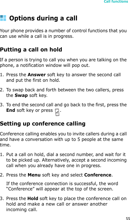 Call functions55Options during a callYour phone provides a number of control functions that you can use while a call is in progress.Putting a call on holdIf a person is trying to call you when you are talking on the phone, a notification window will pop out.1. Press the Answer soft key to answer the second call and put the first on hold.2. To swap back and forth between the two callers, press the Swap soft key.3. To end the second call and go back to the first, press the End soft key or press  .Setting up conference callingConference calling enables you to invite callers during a call and have a conversation with up to 5 people at the same time.1. Put a call on hold, dial a second number, and wait for it to be picked up. Alternatively, accept a second incoming call when you already have one in progress.2. Press the Menu soft key and select Conference.If the conference connection is successful, the word “Conference” will appear at the top of the screen.3. Press the Hold soft key to place the conference call on hold and make a new call or answer another incoming call. 