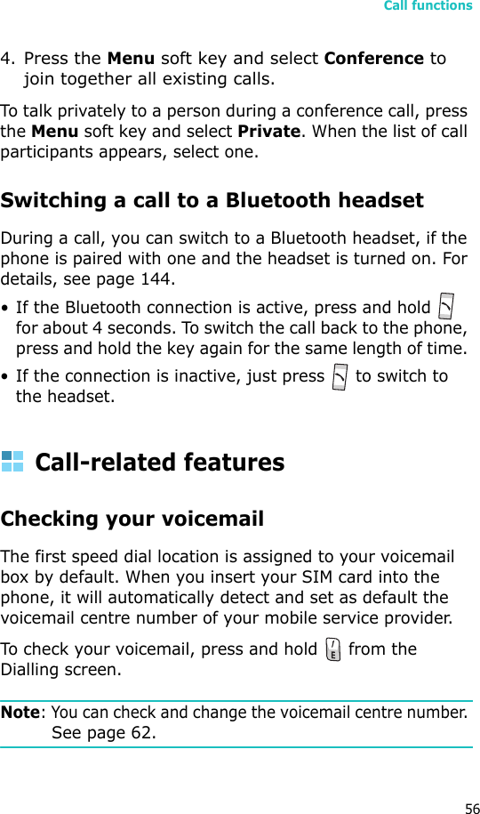 Call functions564.Press the Menu soft key and select Conference to join together all existing calls. To talk privately to a person during a conference call, press the Menu soft key and select Private. When the list of call participants appears, select one.Switching a call to a Bluetooth headsetDuring a call, you can switch to a Bluetooth headset, if the phone is paired with one and the headset is turned on. For details, see page 144.• If the Bluetooth connection is active, press and hold   for about 4 seconds. To switch the call back to the phone, press and hold the key again for the same length of time. • If the connection is inactive, just press   to switch to the headset. Call-related featuresChecking your voicemailThe first speed dial location is assigned to your voicemail box by default. When you insert your SIM card into the phone, it will automatically detect and set as default the voicemail centre number of your mobile service provider.To check your voicemail, press and hold   from the Dialling screen. Note: You can check and change the voicemail centre number. See page 62.
