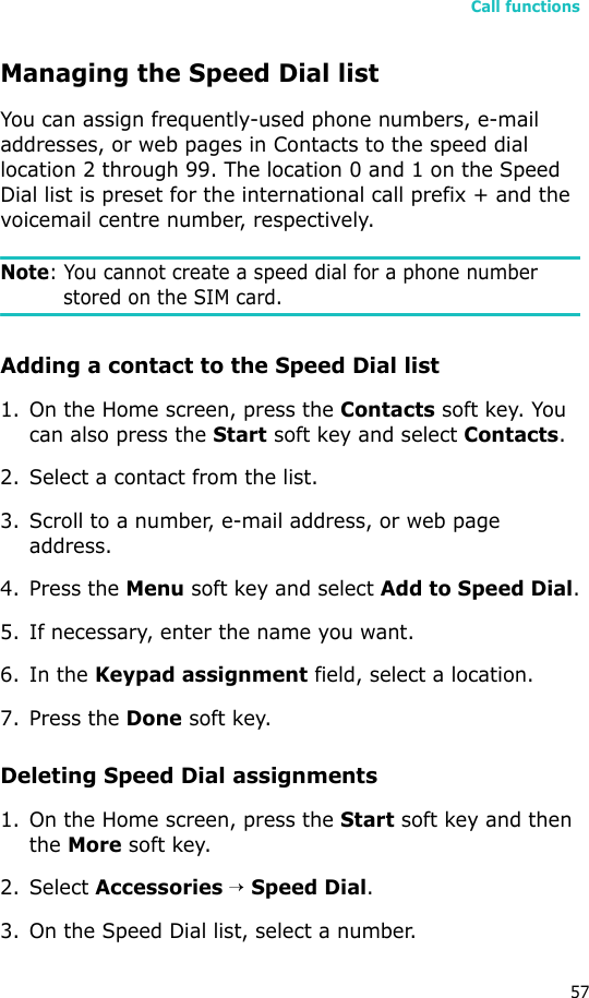 Call functions57Managing the Speed Dial listYou can assign frequently-used phone numbers, e-mail addresses, or web pages in Contacts to the speed dial location 2 through 99. The location 0 and 1 on the Speed Dial list is preset for the international call prefix + and the voicemail centre number, respectively.Note: You cannot create a speed dial for a phone number stored on the SIM card.Adding a contact to the Speed Dial list1. On the Home screen, press the Contacts soft key. You can also press the Start soft key and select Contacts.2. Select a contact from the list.3. Scroll to a number, e-mail address, or web page address.4. Press the Menu soft key and select Add to Speed Dial.5. If necessary, enter the name you want.6. In the Keypad assignment field, select a location.7. Press the Done soft key.Deleting Speed Dial assignments1. On the Home screen, press the Start soft key and then the More soft key.2. Select Accessories → Speed Dial.3. On the Speed Dial list, select a number.