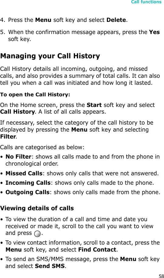 Call functions584. Press the Menu soft key and select Delete.5. When the confirmation message appears, press the Yes soft key.Managing your Call HistoryCall History details all incoming, outgoing, and missed calls, and also provides a summary of total calls. It can also tell you when a call was initiated and how long it lasted.To open the Call History:On the Home screen, press the Start soft key and select Call History. A list of all calls appears.If necessary, select the category of the call history to be displayed by pressing the Menu soft key and selecting Filter.Calls are categorised as below:•No Filter: shows all calls made to and from the phone in chronological order.•Missed Calls: shows only calls that were not answered.•Incoming Calls: shows only calls made to the phone.•Outgoing Calls: shows only calls made from the phone.Viewing details of calls• To view the duration of a call and time and date you received or made it, scroll to the call you want to view and press  .• To view contact information, scroll to a contact, press the Menu soft key, and select Find Contact.• To send an SMS/MMS message, press the Menu soft key and select Send SMS.