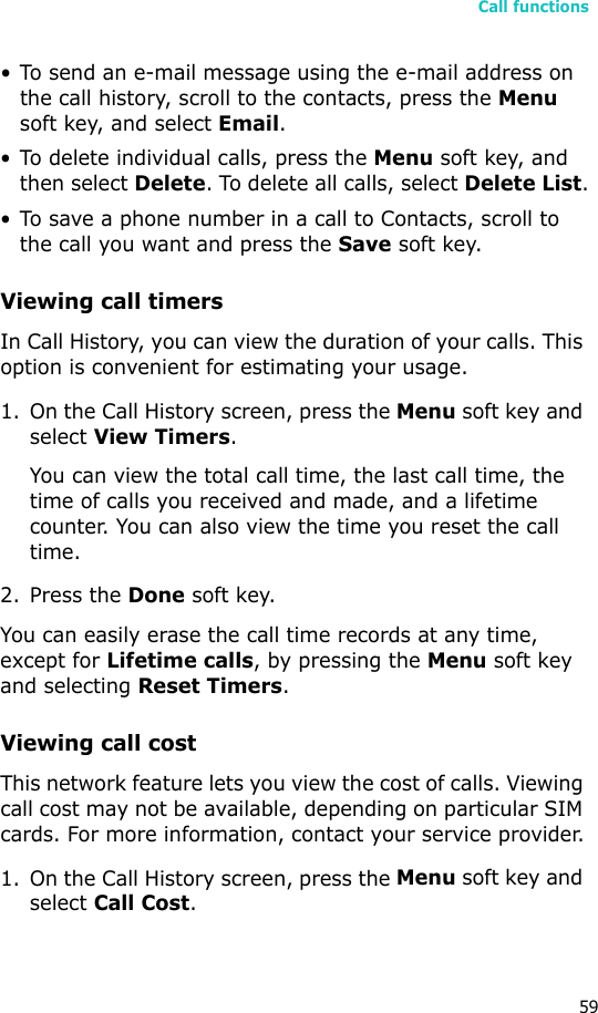 Call functions59• To send an e-mail message using the e-mail address on the call history, scroll to the contacts, press the Menu soft key, and select Email.• To delete individual calls, press the Menu soft key, and then select Delete. To delete all calls, select Delete List.• To save a phone number in a call to Contacts, scroll to the call you want and press the Save soft key.Viewing call timersIn Call History, you can view the duration of your calls. This option is convenient for estimating your usage.1. On the Call History screen, press the Menu soft key and select View Timers.You can view the total call time, the last call time, the time of calls you received and made, and a lifetime counter. You can also view the time you reset the call time.2. Press the Done soft key.You can easily erase the call time records at any time, except for Lifetime calls, by pressing the Menu soft key and selecting Reset Timers. Viewing call costThis network feature lets you view the cost of calls. Viewing call cost may not be available, depending on particular SIM cards. For more information, contact your service provider.1. On the Call History screen, press the Menu soft key and select Call Cost.