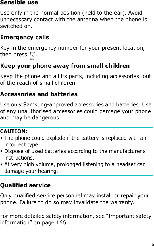 6Sensible useUse only in the normal position (held to the ear). Avoid unnecessary contact with the antenna when the phone is switched on.Emergency callsKey in the emergency number for your present location, then press  .Keep your phone away from small childrenKeep the phone and all its parts, including accessories, out of the reach of small children.Accessories and batteriesUse only Samsung-approved accessories and batteries. Use of any unauthorised accessories could damage your phone and may be dangerous. CAUTION:• The phone could explode if the battery is replaced with an incorrect type.• Dispose of used batteries according to the manufacturer’s instructions.• At very high volume, prolonged listening to a headset can damage your hearing.Qualified serviceOnly qualified service personnel may install or repair your phone. Failure to do so may invalidate the warranty.For more detailed safety information, see “Important safety information” on page 166.