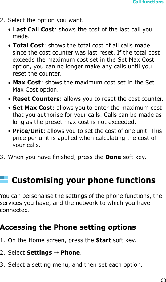 Call functions602. Select the option you want.• Last Call Cost: shows the cost of the last call you made.• Total Cost: shows the total cost of all calls made since the cost counter was last reset. If the total cost exceeds the maximum cost set in the Set Max Cost option, you can no longer make any calls until you reset the counter.• Max Cost: shows the maximum cost set in the Set Max Cost option.• Reset Counters: allows you to reset the cost counter.• Set Max Cost: allows you to enter the maximum cost that you authorise for your calls. Calls can be made as long as the preset max cost is not exceeded.• Price/Unit: allows you to set the cost of one unit. This price per unit is applied when calculating the cost of your calls.3. When you have finished, press the Done soft key.Customising your phone functionsYou can personalise the settings of the phone functions, the services you have, and the network to which you have connected.Accessing the Phone setting options1. On the Home screen, press the Start soft key.2. Select Settings → Phone.3. Select a setting menu, and then set each option.