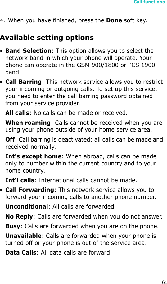 Call functions614. When you have finished, press the Done soft key.Available setting options•Band Selection: This option allows you to select the network band in which your phone will operate. Your phone can operate in the GSM 900/1800 or PCS 1900 band.•Call Barring: This network service allows you to restrict your incoming or outgoing calls. To set up this service, you need to enter the call barring password obtained from your service provider.All calls: No calls can be made or received.When roaming: Calls cannot be received when you are using your phone outside of your home service area.Off: Call barring is deactivated; all calls can be made and received normally.Int&apos;s except home: When abroad, calls can be made only to number within the current country and to your home country.Int&apos;l calls: International calls cannot be made.•Call Forwarding: This network service allows you to forward your incoming calls to another phone number.Unconditional: All calls are forwarded.No Reply: Calls are forwarded when you do not answer.Busy: Calls are forwarded when you are on the phone.Unavailable: Calls are forwarded when your phone is turned off or your phone is out of the service area.Data Calls: All data calls are forward.