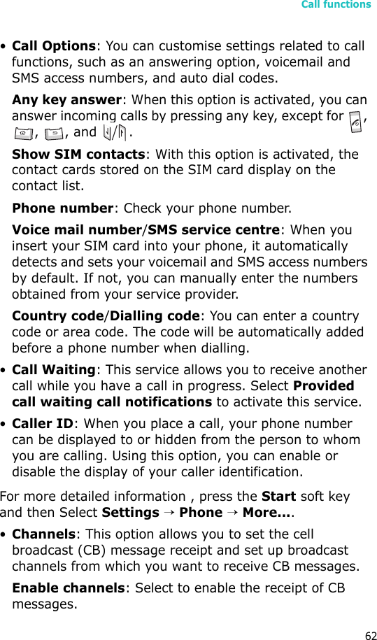 Call functions62•Call Options: You can customise settings related to call functions, such as an answering option, voicemail and SMS access numbers, and auto dial codes.Any key answer: When this option is activated, you can answer incoming calls by pressing any key, except for  , , , and  .Show SIM contacts: With this option is activated, the contact cards stored on the SIM card display on the contact list.Phone number: Check your phone number.Voice mail number/SMS service centre: When you insert your SIM card into your phone, it automatically detects and sets your voicemail and SMS access numbers by default. If not, you can manually enter the numbers obtained from your service provider.Country code/Dialling code: You can enter a country code or area code. The code will be automatically added before a phone number when dialling.•Call Waiting: This service allows you to receive another call while you have a call in progress. Select Provided call waiting call notifications to activate this service.•Caller ID: When you place a call, your phone number can be displayed to or hidden from the person to whom you are calling. Using this option, you can enable or disable the display of your caller identification.For more detailed information , press the Start soft key and then Select Settings → Phone → More....•Channels: This option allows you to set the cell broadcast (CB) message receipt and set up broadcast channels from which you want to receive CB messages.Enable channels: Select to enable the receipt of CB messages.