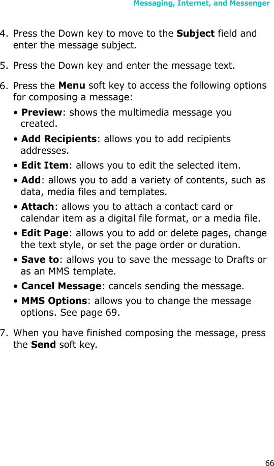 Messaging, Internet, and Messenger664. Press the Down key to move to the Subject field and enter the message subject.5. Press the Down key and enter the message text.6. Press the Menu soft key to access the following options for composing a message:• Preview: shows the multimedia message you created.• Add Recipients: allows you to add recipients addresses.• Edit Item: allows you to edit the selected item.• Add: allows you to add a variety of contents, such as data, media files and templates.• Attach: allows you to attach a contact card or calendar item as a digital file format, or a media file.• Edit Page: allows you to add or delete pages, change the text style, or set the page order or duration.• Save to: allows you to save the message to Drafts or as an MMS template.• Cancel Message: cancels sending the message.• MMS Options: allows you to change the message options. See page 69.7. When you have finished composing the message, press the Send soft key.