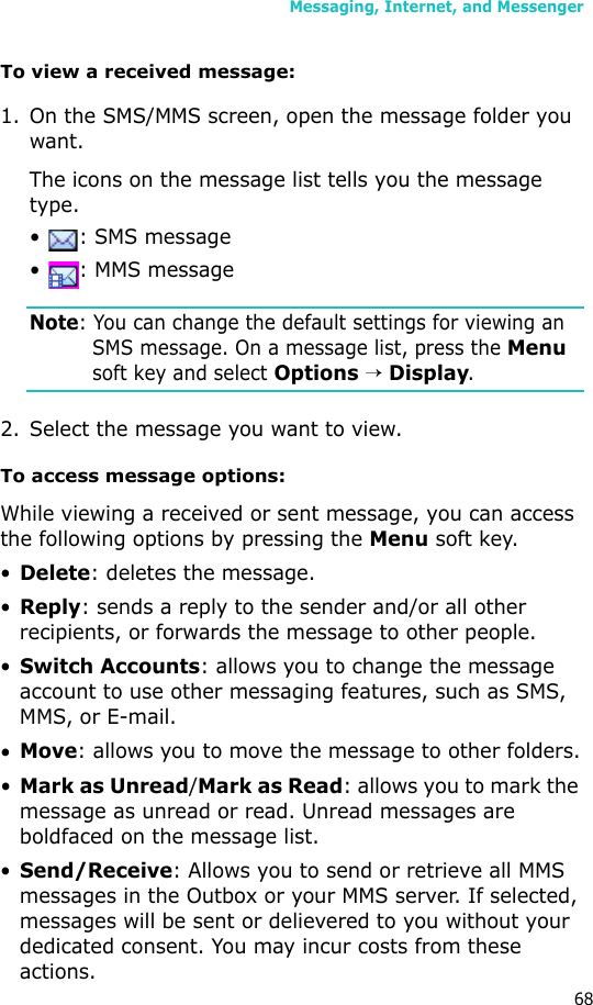 Messaging, Internet, and Messenger68To view a received message:1. On the SMS/MMS screen, open the message folder you want. The icons on the message list tells you the message type.•  : SMS message•  : MMS messageNote: You can change the default settings for viewing an SMS message. On a message list, press the Menu soft key and select Options → Display.2. Select the message you want to view.To access message options:While viewing a received or sent message, you can access the following options by pressing the Menu soft key.•Delete: deletes the message.•Reply: sends a reply to the sender and/or all other recipients, or forwards the message to other people.•Switch Accounts: allows you to change the message account to use other messaging features, such as SMS, MMS, or E-mail.•Move: allows you to move the message to other folders.•Mark as Unread/Mark as Read: allows you to mark the message as unread or read. Unread messages are boldfaced on the message list.•Send/Receive: Allows you to send or retrieve all MMS messages in the Outbox or your MMS server. If selected, messages will be sent or delievered to you without your dedicated consent. You may incur costs from these actions.