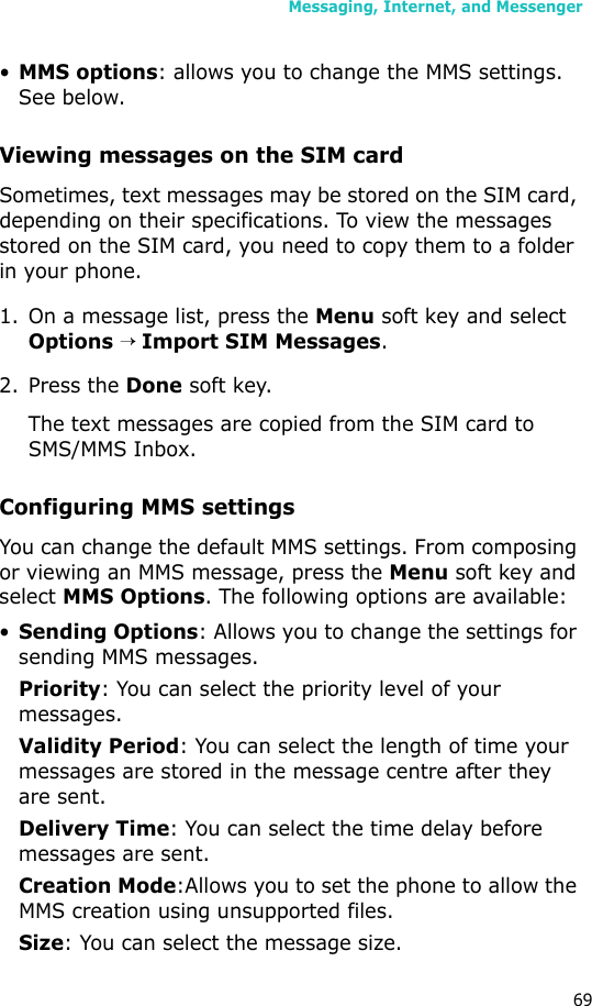 Messaging, Internet, and Messenger69•MMS options: allows you to change the MMS settings. See below.Viewing messages on the SIM card Sometimes, text messages may be stored on the SIM card, depending on their specifications. To view the messages stored on the SIM card, you need to copy them to a folder in your phone.1. On a message list, press the Menu soft key and select Options → Import SIM Messages.2. Press the Done soft key. The text messages are copied from the SIM card to SMS/MMS Inbox.Configuring MMS settingsYou can change the default MMS settings. From composing or viewing an MMS message, press the Menu soft key and select MMS Options. The following options are available:•Sending Options: Allows you to change the settings for sending MMS messages.Priority: You can select the priority level of your messages.Validity Period: You can select the length of time your messages are stored in the message centre after they are sent.Delivery Time: You can select the time delay before messages are sent.Creation Mode:Allows you to set the phone to allow the MMS creation using unsupported files.Size: You can select the message size.