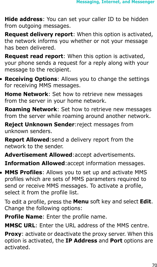 Messaging, Internet, and Messenger70Hide address: You can set your caller ID to be hidden from outgoing messages.Request delivery report: When this option is activated, the network informs you whether or not your message has been delivered.Request read report: When this option is activated, your phone sends a request for a reply along with your message to the recipient.•Receiving Options: Allows you to change the settings for receiving MMS messages.Home Network: Set how to retrieve new messages from the server in your home network.Roaming Network: Set how to retrieve new messages from the server while roaming around another network.Reject Unknown Sender:reject messages from unknown senders.Report Allowed:send a delivery report from the network to the sender.Advertisement Allowed:accept advertisements.Information Allowed:accept information messages.•MMS Profiles: Allows you to set up and activate MMS profiles which are sets of MMS parameters required to send or receive MMS messages. To activate a profile, select it from the profile list.To edit a profile, press the Menu soft key and select Edit. Change the following options:Profile Name: Enter the profile name.MMSC URL: Enter the URL address of the MMS centre.Proxy: activate or deactivate the proxy server. When this option is activated, the IP Address and Port options are activated.