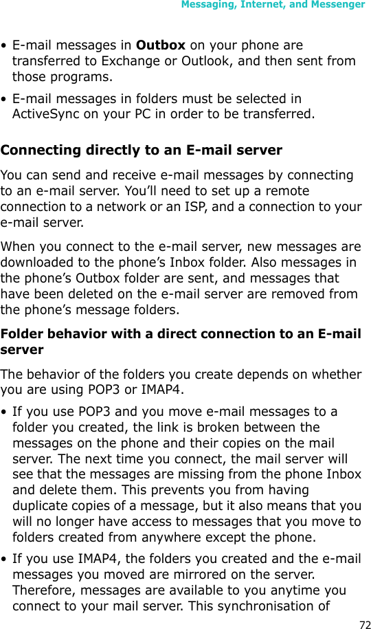 Messaging, Internet, and Messenger72• E-mail messages in Outbox on your phone are transferred to Exchange or Outlook, and then sent from those programs.• E-mail messages in folders must be selected in ActiveSync on your PC in order to be transferred.Connecting directly to an E-mail serverYou can send and receive e-mail messages by connecting to an e-mail server. You’ll need to set up a remote connection to a network or an ISP, and a connection to your e-mail server.When you connect to the e-mail server, new messages are downloaded to the phone’s Inbox folder. Also messages in the phone’s Outbox folder are sent, and messages that have been deleted on the e-mail server are removed from the phone’s message folders. Folder behavior with a direct connection to an E-mail serverThe behavior of the folders you create depends on whether you are using POP3 or IMAP4.• If you use POP3 and you move e-mail messages to a folder you created, the link is broken between the messages on the phone and their copies on the mail server. The next time you connect, the mail server will see that the messages are missing from the phone Inbox and delete them. This prevents you from having duplicate copies of a message, but it also means that you will no longer have access to messages that you move to folders created from anywhere except the phone.• If you use IMAP4, the folders you created and the e-mail messages you moved are mirrored on the server. Therefore, messages are available to you anytime you connect to your mail server. This synchronisation of 