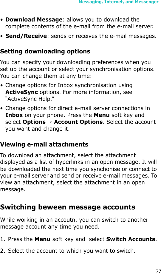 Messaging, Internet, and Messenger77•Download Message: allows you to download the complete contents of the e-mail from the e-mail server.•Send/Receive: sends or receives the e-mail messages.Setting downloading optionsYou can specify your downloading preferences when you set up the account or select your synchronisation options. You can change them at any time:• Change options for Inbox synchronisation using ActiveSync options. For more information, see “ActiveSync Help.”• Change options for direct e-mail server connections in Inbox on your phone. Press the Menu soft key and select Options → Account Options. Select the account you want and change it.Viewing e-mail attachmentsTo download an attachment, select the attachment displayed as a list of hyperlinks in an open message. It will be downloaded the next time you synchonise or connect to your e-mail server and send or receive e-mail messages. To view an attachment, select the attachment in an open message.Switching beween message accountsWhile working in an accoutn, you can switch to another message account any time you need.1. Press the Menu soft key and  select Switch Accounts.2. Select the account to which you want to switch.