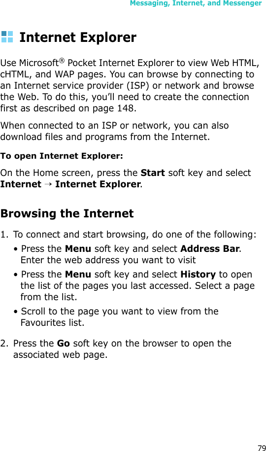 Messaging, Internet, and Messenger79Internet ExplorerUse Microsoft® Pocket Internet Explorer to view Web HTML, cHTML, and WAP pages. You can browse by connecting to an Internet service provider (ISP) or network and browse the Web. To do this, you’ll need to create the connection first as described on page 148.When connected to an ISP or network, you can also download files and programs from the Internet.To open Internet Explorer:On the Home screen, press the Start soft key and select Internet → Internet Explorer.Browsing the Internet1. To connect and start browsing, do one of the following:• Press the Menu soft key and select Address Bar. Enter the web address you want to visit• Press the Menu soft key and select History to open the list of the pages you last accessed. Select a page from the list.• Scroll to the page you want to view from the Favourites list.2. Press the Go soft key on the browser to open the associated web page.
