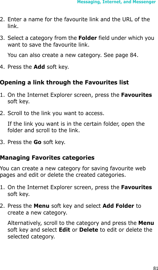 Messaging, Internet, and Messenger812. Enter a name for the favourite link and the URL of the link.3. Select a category from the Folder field under which you want to save the favourite link.You can also create a new category. See page 84.4. Press the Add soft key.Opening a link through the Favourites list1. On the Internet Explorer screen, press the Favourites soft key.2. Scroll to the link you want to access.If the link you want is in the certain folder, open the folder and scroll to the link.3. Press the Go soft key.Managing Favorites categoriesYou can create a new category for saving favourite web pages and edit or delete the created categories.1. On the Internet Explorer screen, press the Favourites soft key.2. Press the Menu soft key and select Add Folder to create a new category.Alternatively, scroll to the category and press the Menu soft key and select Edit or Delete to edit or delete the selected category.