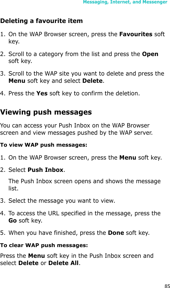 Messaging, Internet, and Messenger85Deleting a favourite item1. On the WAP Browser screen, press the Favourites soft key.2. Scroll to a category from the list and press the Open soft key.3. Scroll to the WAP site you want to delete and press the Menu soft key and select Delete.4. Press the Yes soft key to confirm the deletion.Viewing push messagesYou can access your Push Inbox on the WAP Browser screen and view messages pushed by the WAP server.To view WAP push messages:1. On the WAP Browser screen, press the Menu soft key.2. Select Push Inbox.The Push Inbox screen opens and shows the message list.3. Select the message you want to view. 4. To access the URL specified in the message, press the Go soft key.5. When you have finished, press the Done soft key.To clear WAP push messages:Press the Menu soft key in the Push Inbox screen and select Delete or Delete All.