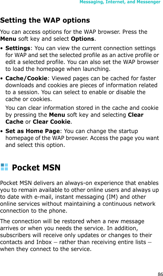 Messaging, Internet, and Messenger86Setting the WAP optionsYou can access options for the WAP browser. Press the Menu soft key and select Options.•Settings: You can view the current connection settings for WAP and set the selected profile as an active profile or edit a selected profile. You can also set the WAP browser to load the homepage when launching.•Cache/Cookie: Viewed pages can be cached for faster downloads and cookies are pieces of information related to a session. You can select to enable or disable the cache or cookies.You can clear information stored in the cache and cookie by pressing the Menu soft key and selecting Clear Cache or Clear Cookie.•Set as Home Page: You can change the startup homepage of the WAP browser. Access the page you want and select this option.Pocket MSNPocket MSN delivers an always-on experience that enables you to remain available to other online users and always up to date with e-mail, instant messaging (IM) and other online services without maintaining a continuous network connection to the phone. The connection will be restored when a new message arrives or when you needs the service. In addition, subscribers will receive only updates or changes to their contacts and Inbox    rather than receiving entire lists    when they connect to the service.