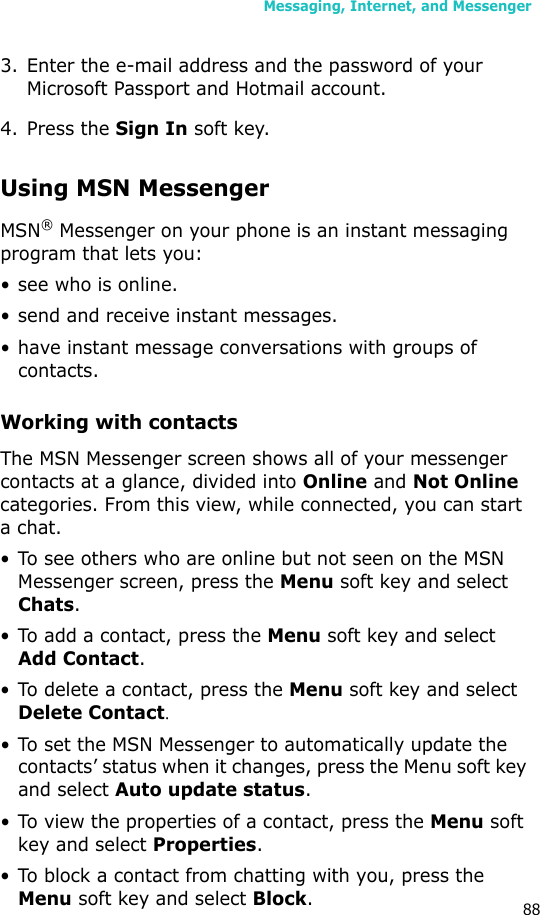 Messaging, Internet, and Messenger883. Enter the e-mail address and the password of your Microsoft Passport and Hotmail account.4. Press the Sign In soft key.Using MSN MessengerMSN® Messenger on your phone is an instant messaging program that lets you:• see who is online.• send and receive instant messages.• have instant message conversations with groups of contacts.Working with contactsThe MSN Messenger screen shows all of your messenger contacts at a glance, divided into Online and Not Online categories. From this view, while connected, you can start a chat. • To see others who are online but not seen on the MSN Messenger screen, press the Menu soft key and select Chats.• To add a contact, press the Menu soft key and select Add Contact.• To delete a contact, press the Menu soft key and select Delete Contact.• To set the MSN Messenger to automatically update the contacts’ status when it changes, press the Menu soft key and select Auto update status.• To view the properties of a contact, press the Menu soft key and select Properties.• To block a contact from chatting with you, press the Menu soft key and select Block.