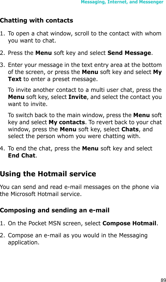 Messaging, Internet, and Messenger89Chatting with contacts1. To open a chat window, scroll to the contact with whom you want to chat. 2. Press the Menu soft key and select Send Message. 3. Enter your message in the text entry area at the bottom of the screen, or press the Menu soft key and select My Text to enter a preset message. To invite another contact to a multi user chat, press the Menu soft key, select Invite, and select the contact you want to invite.To switch back to the main window, press the Menu soft key and select My contacts. To revert back to your chat window, press the Menu soft key, select Chats, and select the person whom you were chatting with.4. To end the chat, press the Menu soft key and select End Chat.Using the Hotmail serviceYou can send and read e-mail messages on the phone via the Microsoft Hotmail service.Composing and sending an e-mail1. On the Pocket MSN screen, select Compose Hotmail.2. Compose an e-mail as you would in the Messaging application.