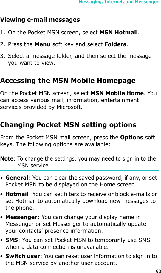 Messaging, Internet, and Messenger90Viewing e-mail messages1. On the Pocket MSN screen, select MSN Hotmail.2. Press the Menu soft key and select Folders.3. Select a message folder, and then select the message you want to view.Accessing the MSN Mobile HomepageOn the Pocket MSN screen, select MSN Mobile Home. You can access various mail, information, entertainment services provided by Microsoft.Changing Pocket MSN setting optionsFrom the Pocket MSN mail screen, press the Options soft keys. The following options are available:Note: To change the settings, you may need to sign in to the MSN service.•General: You can clear the saved password, if any, or set Pocket MSN to be displayed on the Home screen.•Hotmail: You can set filters to receive or block e-mails or set Hotmail to automatically download new messages to the phone.•Messenger: You can change your display name in Messenger or set Messenger to automatically update your contacts’ presence information.•SMS: You can set Pocket MSN to temporarily use SMS when a data connection is unavailable.•Switch user: You can reset user information to sign in to the MSN service by another user account.