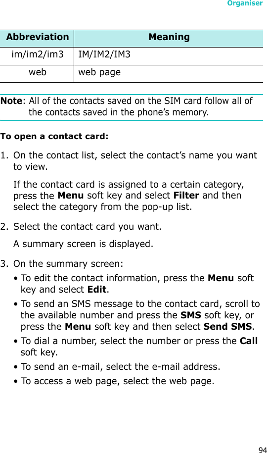 Organiser94Note: All of the contacts saved on the SIM card follow all of the contacts saved in the phone’s memory.To open a contact card:1. On the contact list, select the contact’s name you want to view. If the contact card is assigned to a certain category, press the Menu soft key and select Filter and then select the category from the pop-up list.2. Select the contact card you want.A summary screen is displayed.3. On the summary screen:• To edit the contact information, press the Menu soft key and select Edit.• To send an SMS message to the contact card, scroll to the available number and press the SMS soft key, or press the Menu soft key and then select Send SMS.• To dial a number, select the number or press the Call soft key.• To send an e-mail, select the e-mail address.• To access a web page, select the web page.im/im2/im3 IM/IM2/IM3web web pageAbbreviation Meaning