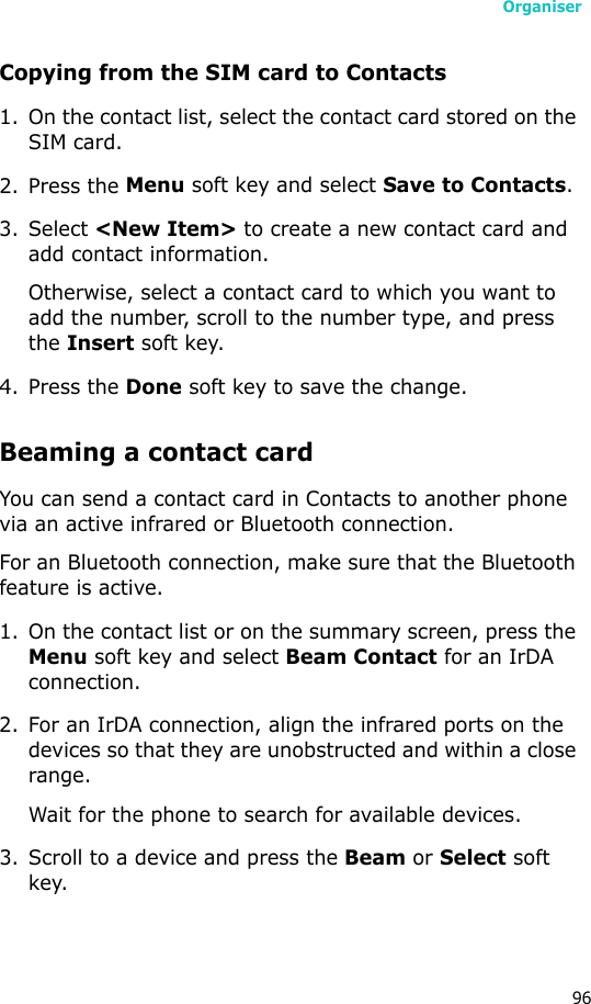Organiser96Copying from the SIM card to Contacts1. On the contact list, select the contact card stored on the SIM card.2. Press the Menu soft key and select Save to Contacts.3. Select &lt;New Item&gt; to create a new contact card and add contact information.Otherwise, select a contact card to which you want to add the number, scroll to the number type, and press the Insert soft key. 4. Press the Done soft key to save the change.Beaming a contact cardYou can send a contact card in Contacts to another phone via an active infrared or Bluetooth connection.For an Bluetooth connection, make sure that the Bluetooth feature is active.1. On the contact list or on the summary screen, press the Menu soft key and select Beam Contact for an IrDA connection.2. For an IrDA connection, align the infrared ports on the devices so that they are unobstructed and within a close range.Wait for the phone to search for available devices.3. Scroll to a device and press the Beam or Select soft key.