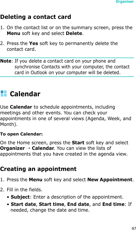 Organiser97Deleting a contact card1. On the contact list or on the summary screen, press the Menu soft key and select Delete.2. Press the Yes soft key to permanently delete the contact card.Note: If you delete a contact card on your phone and synchronise Contacts with your computer, the contact card in Outlook on your computer will be deleted.CalendarUse Calendar to schedule appointments, including meetings and other events. You can check your appointments in one of several views (Agenda, Week, and Month).To open Calendar:On the Home screen, press the Start soft key and select Organizer → Calendar. You can view the lists of appointments that you have created in the agenda view.Creating an appointment1. Press the Menu soft key and select New Appointment.2. Fill in the fields.• Subject: Enter a description of the appointment.• Start date, Start time, End date, and End time: If needed, change the date and time.