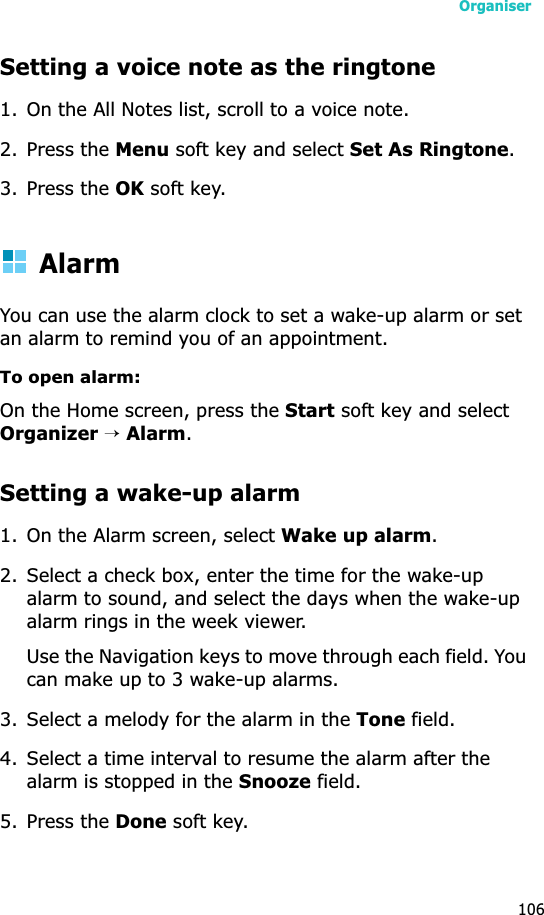 Organiser106Setting a voice note as the ringtone1. On the All Notes list, scroll to a voice note.2. Press the Menu soft key and select Set As Ringtone.3. Press the OK soft key.AlarmYou can use the alarm clock to set a wake-up alarm or set an alarm to remind you of an appointment.To open alarm:On the Home screen, press the Start soft key and select Organizer→Alarm.Setting a wake-up alarm1. On the Alarm screen, select Wake up alarm.2. Select a check box, enter the time for the wake-up alarm to sound, and select the days when the wake-up alarm rings in the week viewer.Use the Navigation keys to move through each field. You can make up to 3 wake-up alarms.3. Select a melody for the alarm in the Tone field.4. Select a time interval to resume the alarm after the alarm is stopped in the Snooze field.5. Press the Done soft key. 