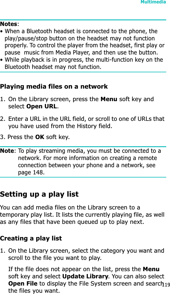 Multimedia119Notes:• When a Bluetooth headset is connected to the phone, the play/pause/stop button on the headset may not function properly. To control the player from the headset, first play or pause  music from Media Player, and then use the button.• While playback is in progress, the multi-function key on the Bluetooth headset may not function.Playing media files on a network1. On the Library screen, press the Menu soft key and select Open URL.2. Enter a URL in the URL field, or scroll to one of URLs that you have used from the History field.3. Press the OK soft key.Note: To play streaming media, you must be connected to a network. For more information on creating a remote connection between your phone and a network, see page 148.Setting up a play listYou can add media files on the Library screen to a temporary play list. It lists the currently playing file, as well as any files that have been queued up to play next.Creating a play list1. On the Library screen, select the category you want and scroll to the file you want to play.If the file does not appear on the list, press the Menusoft key and select Update Library. You can also select Open File to display the File System screen and search the files you want.