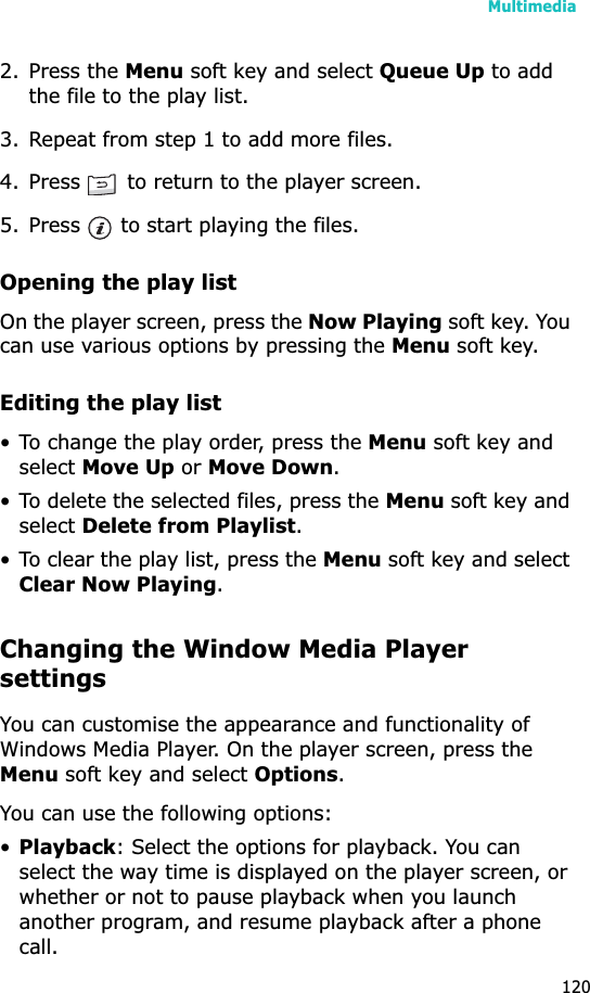 Multimedia1202. Press the Menu soft key and select Queue Up to add the file to the play list.3. Repeat from step 1 to add more files.4. Press   to return to the player screen.5. Press   to start playing the files.Opening the play listOn the player screen, press the Now Playing soft key. You can use various options by pressing the Menu soft key.Editing the play list• To change the play order, press the Menu soft key and selectMove Up or Move Down.• To delete the selected files, press the Menu soft key and selectDelete from Playlist.• To clear the play list, press the Menu soft key and select Clear Now Playing.Changing the Window Media Player settingsYou can customise the appearance and functionality of Windows Media Player. On the player screen, press the Menu soft key and select Options.You can use the following options:•Playback: Select the options for playback. You can select the way time is displayed on the player screen, or whether or not to pause playback when you launch another program, and resume playback after a phone call.