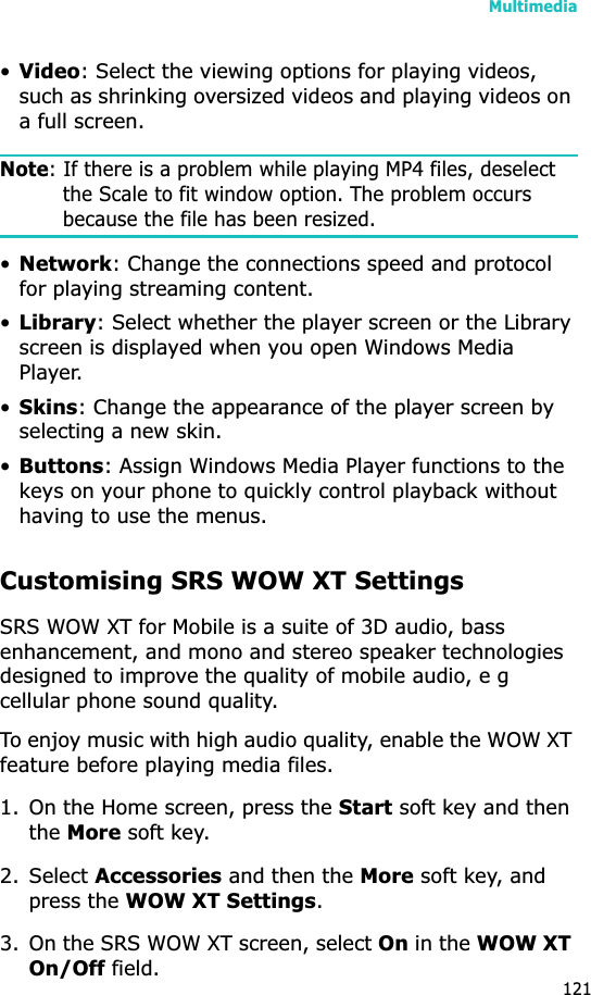 Multimedia121•Video: Select the viewing options for playing videos, such as shrinking oversized videos and playing videos on a full screen.Note: If there is a problem while playing MP4 files, deselect the Scale to fit window option. The problem occurs because the file has been resized.•Network: Change the connections speed and protocol for playing streaming content.•Library: Select whether the player screen or the Library screen is displayed when you open Windows Media Player.•Skins: Change the appearance of the player screen by selecting a new skin.•Buttons: Assign Windows Media Player functions to the keys on your phone to quickly control playback without having to use the menus.Customising SRS WOW XT SettingsSRS WOW XT for Mobile is a suite of 3D audio, bass enhancement, and mono and stereo speaker technologies designed to improve the quality of mobile audio, e g cellular phone sound quality.To enjoy music with high audio quality, enable the WOW XT feature before playing media files.1. On the Home screen, press the Start soft key and then theMore soft key.2. Select Accessories and then the More soft key, and press the WOW XT Settings.3. On the SRS WOW XT screen, select On in the WOW XT On/Off field.