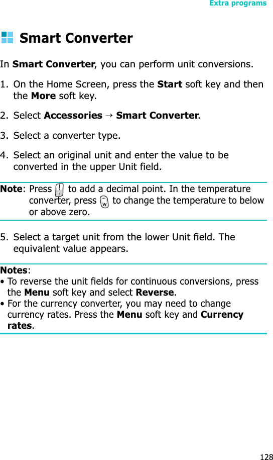 Extra programs128Smart ConverterInSmart Converter, you can perform unit conversions.1. On the Home Screen, press the Start soft key and then theMore soft key.2. Select Accessories →Smart Converter.3. Select a converter type.4. Select an original unit and enter the value to be converted in the upper Unit field.Note: Press   to add a decimal point. In the temperature converter, press   to change the temperature to below or above zero.5. Select a target unit from the lower Unit field. The equivalent value appears.Notes:• To reverse the unit fields for continuous conversions, press the Menu soft key and select Reverse.• For the currency converter, you may need to change currency rates. Press the Menu soft key and Currency rates.