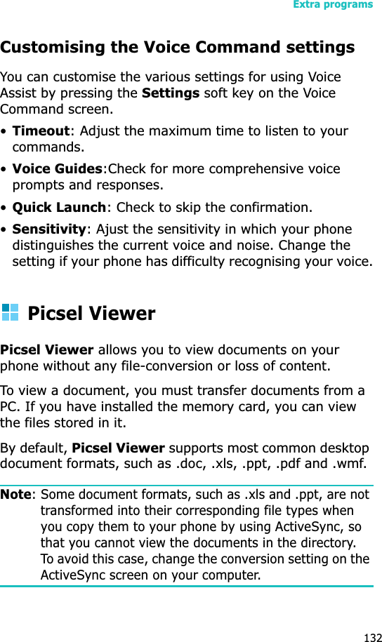 Extra programs132Customising the Voice Command settingsYou can customise the various settings for using Voice Assist by pressing the Settings soft key on the Voice Command screen.•Timeout: Adjust the maximum time to listen to your commands.•Voice Guides:Check for more comprehensive voice prompts and responses.•Quick Launch: Check to skip the confirmation.•Sensitivity: Ajust the sensitivity in which your phone distinguishes the current voice and noise. Change the setting if your phone has difficulty recognising your voice.Picsel ViewerPicsel Viewer allows you to view documents on your phone without any file-conversion or loss of content. To view a document, you must transfer documents from a PC. If you have installed the memory card, you can view the files stored in it. By default, Picsel Viewer supports most common desktop document formats, such as .doc, .xls, .ppt, .pdf and .wmf.Note: Some document formats, such as .xls and .ppt, are not transformed into their corresponding file types when you copy them to your phone by using ActiveSync, so that you cannot view the documents in the directory. To avoid this case, change the conversion setting on the ActiveSync screen on your computer.